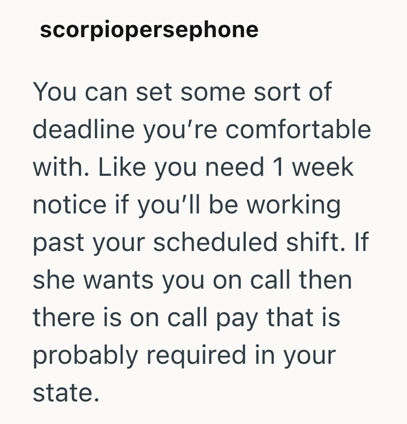 scorpiopersephone You can set some sort of deadline you're comfortable with. Like you need 1 week notice if you'll be working past your scheduled shift. If she wants you on call then there is on call pay that is probably required in your state.