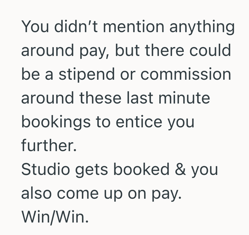 You didn't mention anything around pay, but there could be a stipend or commission around these last minute bookings to entice you further. Studio gets booked & you also come up on pay. Win/Win.