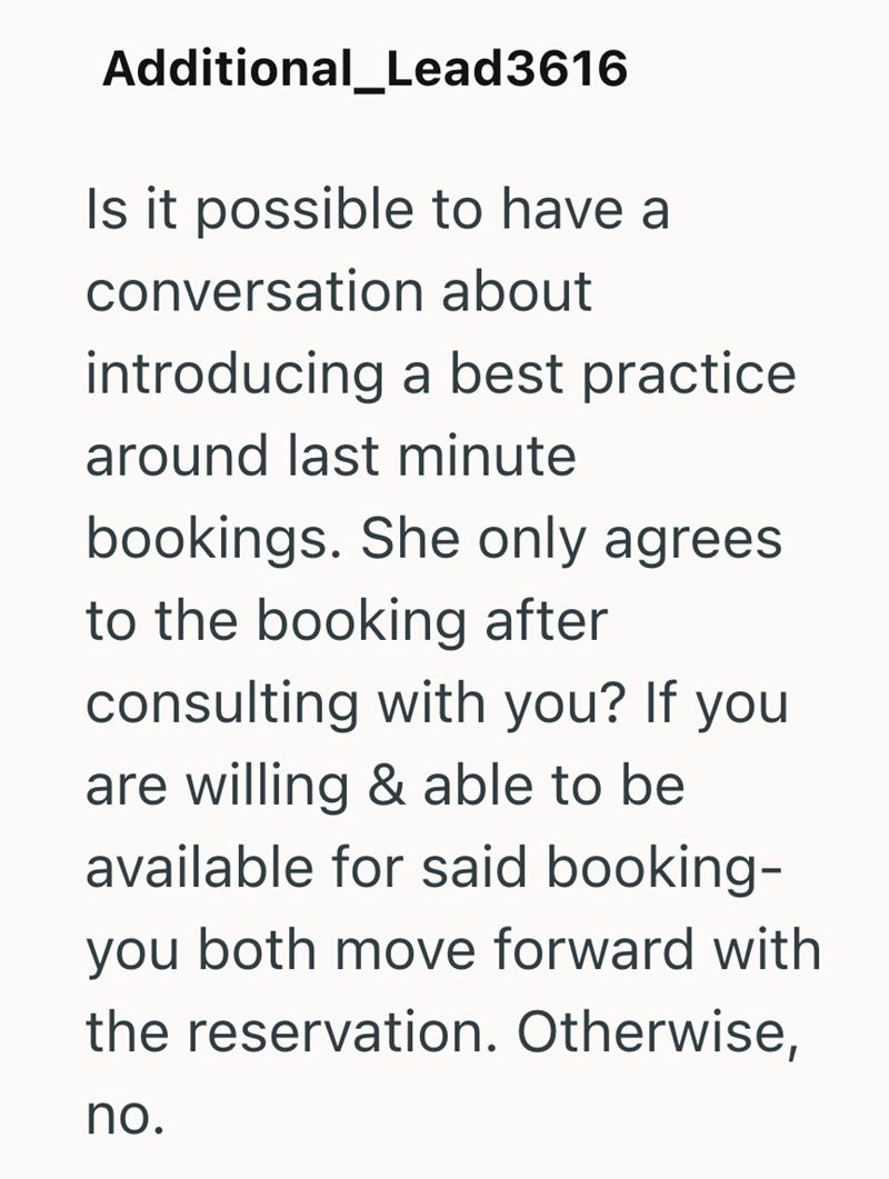 Additional_Lead3616 Is it possible to have a conversation about introducing a best practice around last minute bookings. She only agrees. to the booking after consulting with you? If you are willing & able to be available for said booking- you both move forward with the reservation. Otherwise, no.
