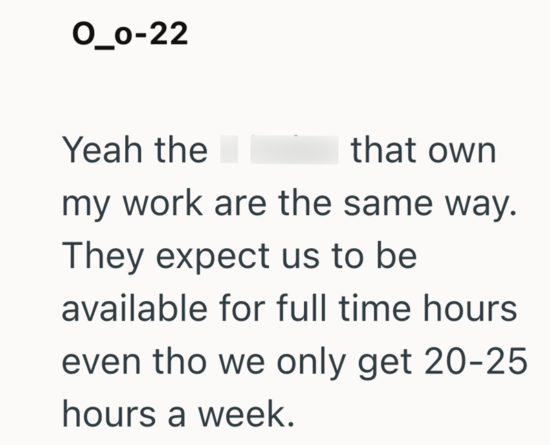 0_0-22 Yeah the that own my work are the same way. They expect us to be available for full time hours even tho we only get 20-25 hours a week.