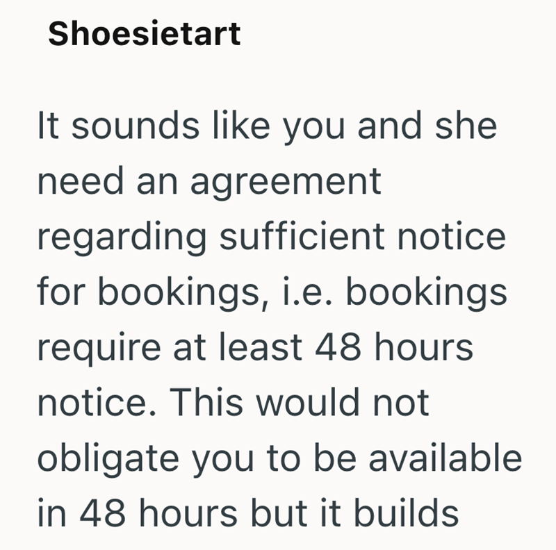 Shoesietart It sounds like you and she need an agreement regarding sufficient notice for bookings, i.e. bookings require at least 48 hours notice. This would not obligate you to be available in 48 hours but it builds