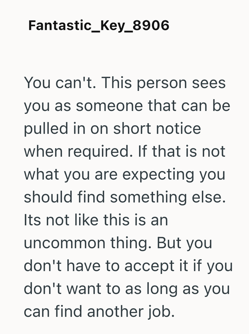 Fantastic_Key_8906 You can't. This person sees you as someone that can be pulled in on short notice when required. If that is not what you are expecting you should find something else. Its not like this is an uncommon thing. But you don't have to accept it if you don't want to as long as you can find another job.