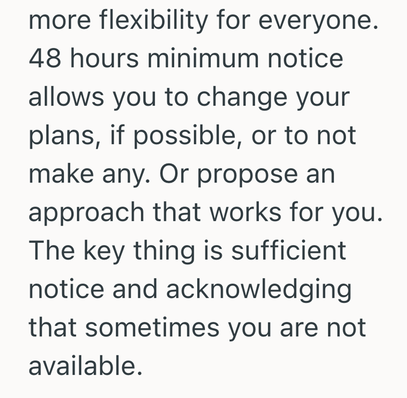 more flexibility for everyone. 48 hours minimum notice allows you to change your plans, if possible, or to not make any. Or propose an approach that works for you. The key thing is sufficient notice and acknowledging that sometimes you are not available.