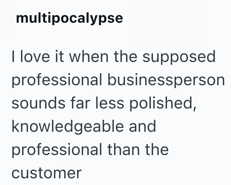 multipocalypse I love it when the supposed professional businessperson sounds far less polished, knowledgeable and professional than the customer