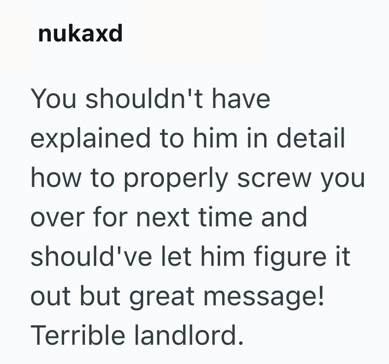 nukaxd You shouldn't have explained to him in detail how to properly screw you over for next time and should've let him figure it out but great message! Terrible landlord.