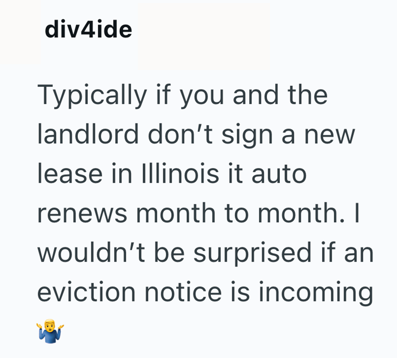 div4ide Typically if you and the landlord don't sign a new lease in Illinois it auto renews month to month. I wouldn't be surprised if an eviction notice is incoming