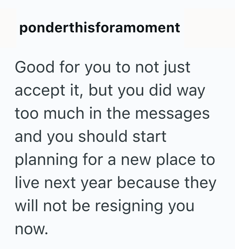 ponderthisforamoment Good for you to not just accept it, but you did way too much in the messages and you should start planning for a new place to live next year because they will not be resigning you now.