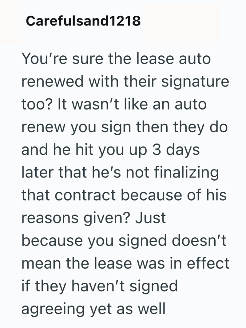 Carefulsand1218 You're sure the lease auto renewed with their signature too? It wasn't like an auto renew you sign then they do and he hit you up 3 days later that he's not finalizing that contract because of his reasons given? Just because you signed doesn't mean the lease was in effect if they haven't signed agreeing yet as well