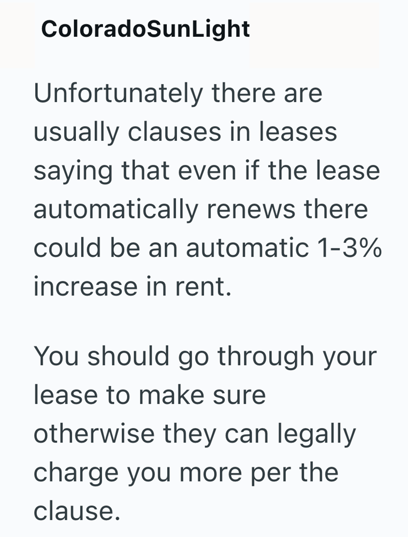 ColoradoSunLight Unfortunately there are usually clauses in leases saying that even if the lease automatically renews there could be an automatic 1-3% increase in rent. You should go through your lease to make sure otherwise they can legally charge you more per the clause.