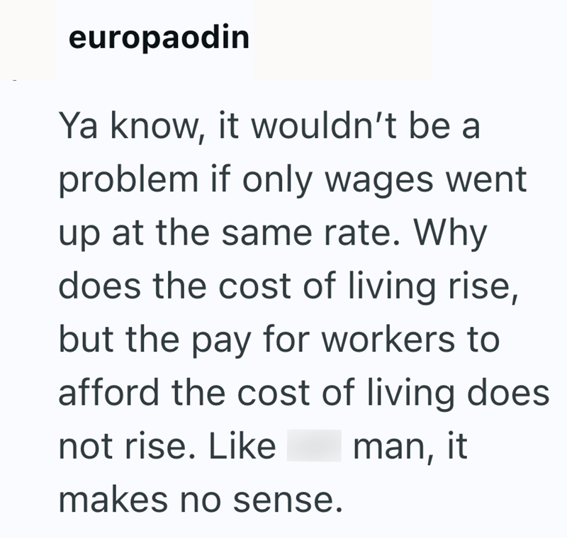 europaodin Ya know, it wouldn't be a problem if only wages went up at the same rate. Why does the cost of living rise, but the pay for workers to afford the cost of living does not rise. Like makes no sense. man, it