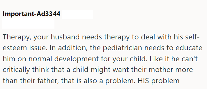 Important-Ad3344 Therapy, your husband needs therapy to deal with his self- esteem issue. In addition, the pediatrician needs to educate him on normal development for your child. Like if he can't critically think that a child might want their mother more than their father, that is also a problem. HIS problem