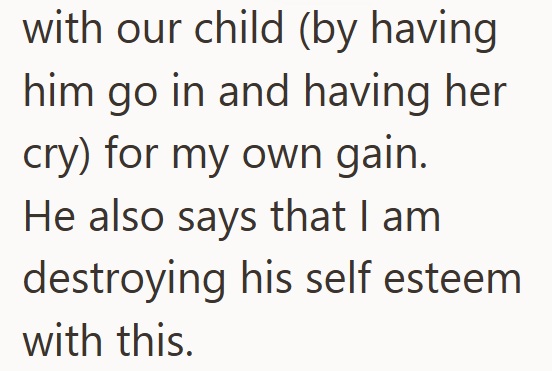 with our child (by having him go in and having her cry) for my own gain. He also says that I am destroying his self esteem with this.