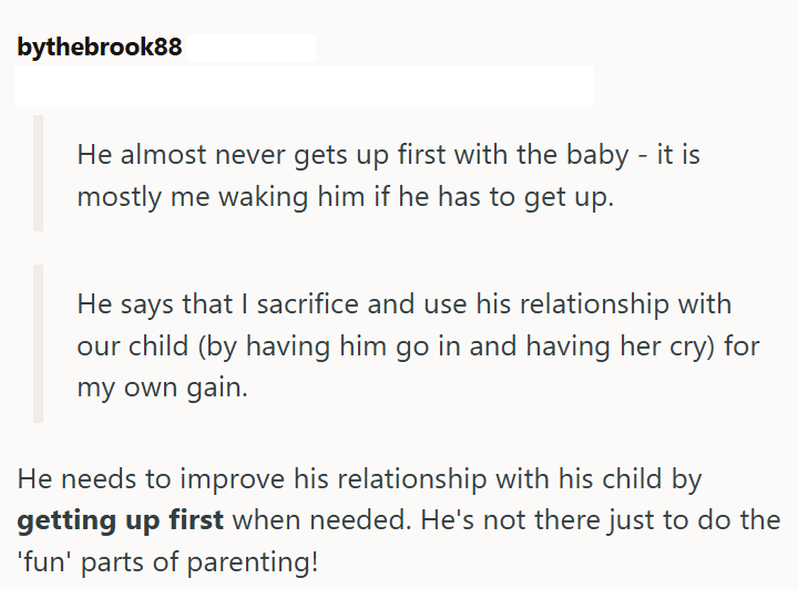 bythebrook88 He almost never gets up first with the baby - it is mostly me waking him if he has to get up. He says that I sacrifice and use his relationship with our child (by having him go in and having her cry) for my own gain. He needs to improve his relationship with his child by getting up first when needed. He's not there just to do the 'fun' parts of parenting!