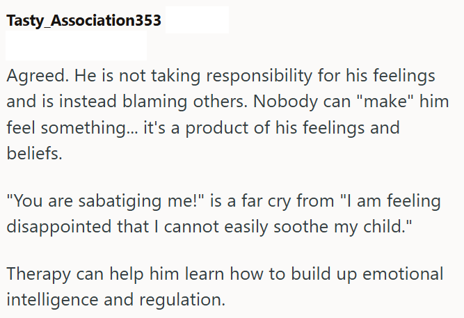 Tasty Association353 Agreed. He is not taking responsibility for his feelings and is instead blaming others. Nobody can "make" him feel something... it's a product of his feelings and beliefs. "You are sabatiging me!" is a far cry from "I am feeling disappointed that I cannot easily soothe my child." Therapy can help him learn how to build up emotional intelligence and regulation.
