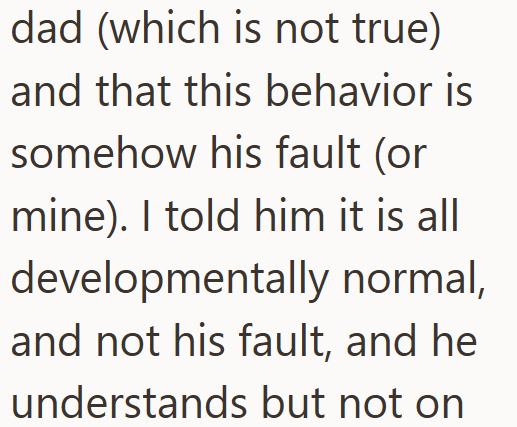 dad (which is not true) and that this behavior is somehow his fault (or mine). I told him it is all developmentally normal, and not his fault, and he understands but not on
