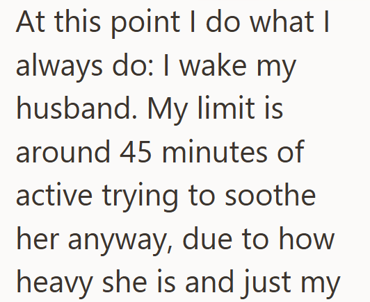At this point I do what I always do: I wake my husband. My limit is around 45 minutes of active trying to soothe her anyway, due to how heavy she is and just my