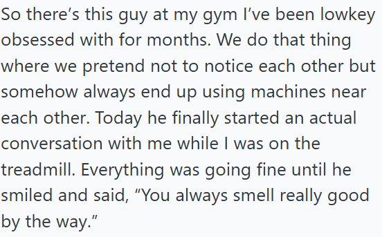 So there's this guy at my gym I've been lowkey obsessed with for months. We do that thing where we pretend not to notice each other but somehow always end up using machines near each other. Today he finally started an actual conversation with me while I was on the treadmill. Everything was going fine until he smiled and said, "You always smell really good by the way."