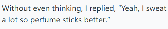 Without even thinking, I replied, "Yeah, I sweat a lot so perfume sticks better."