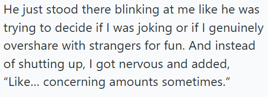 He just stood there blinking at me like he was trying to decide if I was joking or if I genuinely overshare with strangers for fun. And instead of shutting up, I got nervous and added, "Like... concerning amounts sometimes."