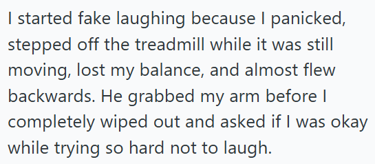 I started fake laughing because I panicked, stepped off the treadmill while it was still moving, lost my balance, and almost flew backwards. He grabbed my arm before I completely wiped out and asked if I was okay while trying so hard not to laugh.