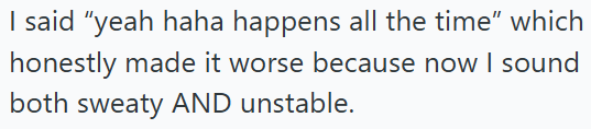 I said "yeah haha happens all the time" which honestly made it worse because now I sound both sweaty AND unstable.