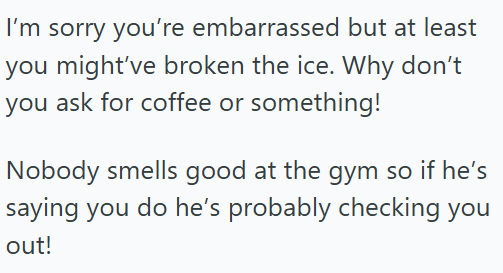 I'm sorry you're embarrassed but at least you might've broken the ice. Why don't you ask for coffee or something! Nobody smells good at the gym so if he's saying you do he's probably checking you out!