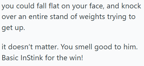 you could fall flat on your face, and knock over an entire stand of weights trying to get up. it doesn't matter. You smell good to him. Basic InStink for the win!
