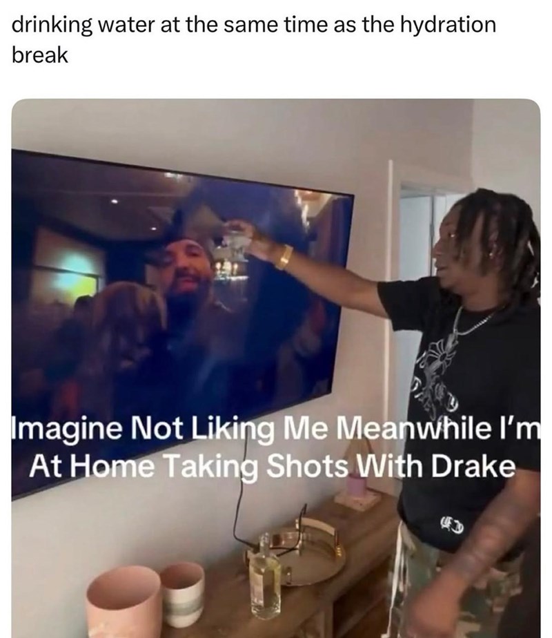 drinking water at the same time as the hydration break Imagine Not Liking Me Meanwhile I'm At Home Taking Shots With Drake