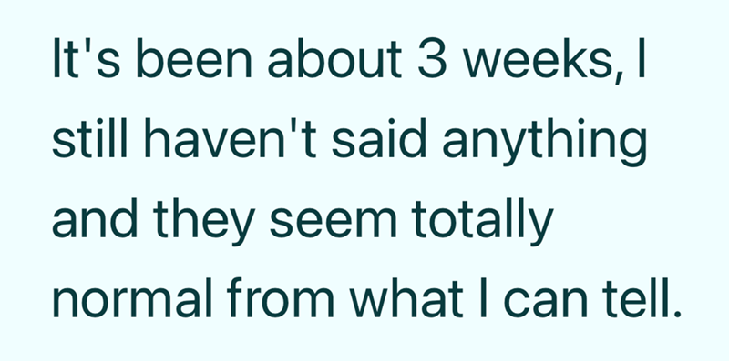 It's been about 3 weeks, I still haven't said anything and they seem totally normal from what I can tell.