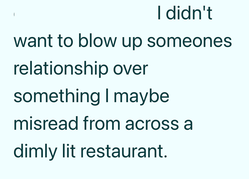 I didn't want to blow up someones relationship over something I maybe misread from across a dimly lit restaurant.
