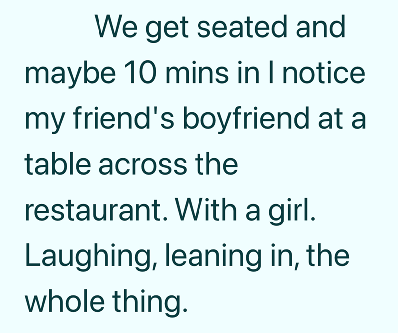 We get seated and maybe 10 mins in I notice my friend's boyfriend at a table across the restaurant. With a girl. Laughing, leaning in, the whole thing.