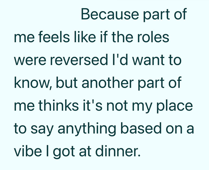 Because part of me feels like if the roles were reversed I'd want to know, but another part of me thinks it's not my place to say anything based on a vibe I got at dinner.