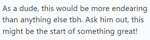 As a dude, this would be more endearing than anything else tbh. Ask him out, this might be the start of something great!