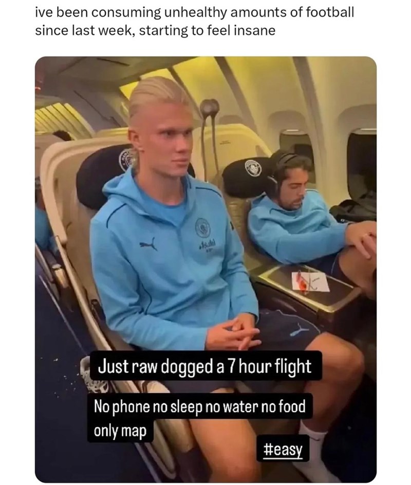 ive been consuming unhealthy amounts of football since last week, starting to feel insane Asshi AW Just raw dogged a 7 hour flight No phone no sleep no water no food only map #easy