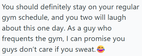 You should definitely stay on your regular gym schedule, and you two will laugh about this one day. As a guy who frequents the gym, I can promise you guys don't care if you sweat.