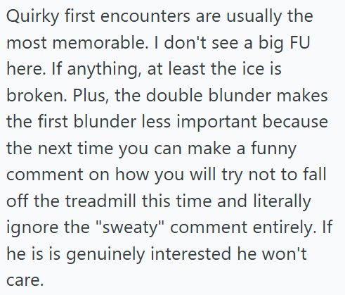 Quirky first encounters are usually the most memorable. I don't see a big FU here. If anything, at least the ice is broken. Plus, the double blunder makes the first blunder less important because the next time you can make a funny comment on how you will try not to fall off the treadmill this time and literally ignore the "sweaty" comment entirely. If he is is genuinely interested he won't care.
