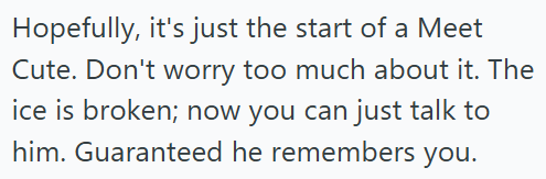 Hopefully, it's just the start of a Meet Cute. Don't worry too much about it. The ice is broken; now you can just talk to him. Guaranteed he remembers you.