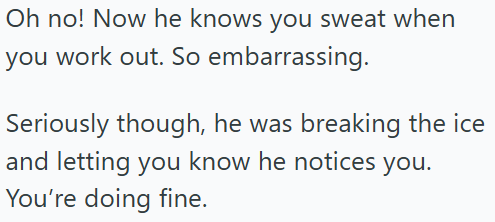 Oh no! Now he knows you sweat when you work out. So embarrassing. Seriously though, he was breaking the ice and letting you know he notices you. You're doing fine.