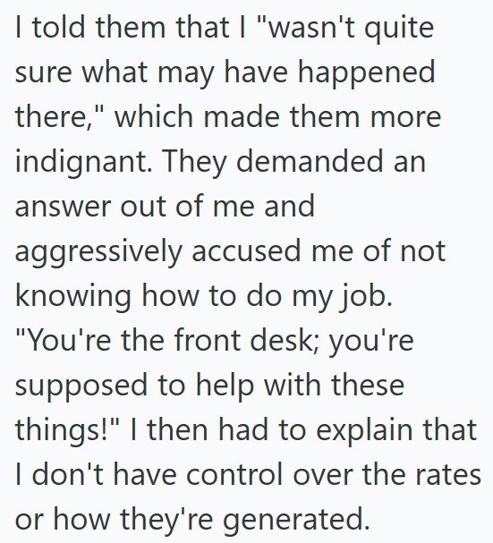 I told them that I "wasn't quite sure what may have happened there," which made them more indignant. They demanded an answer out of me and aggressively accused me of not knowing how to do my job. "You're the front desk; you're supposed to help with these things!" I then had to explain that I don't have control over the rates or how they're generated.