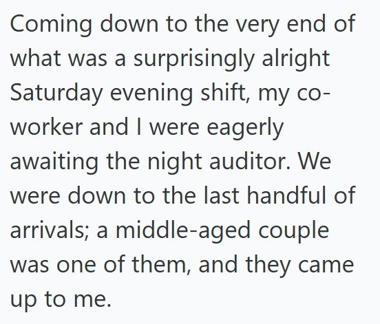 Coming down to the very end of what was a surprisingly alright Saturday evening shift, my co- worker and I were eagerly awaiting the night auditor. We were down to the last handful of arrivals; a middle-aged couple was one of them, and they came up to me.