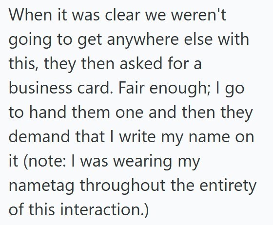 When it was clear we weren't going to get anywhere else with this, they then asked for a business card. Fair enough; I go to hand them one and then they demand that I write my name on it (note: I was wearing my nametag throughout the entirety of this interaction.)
