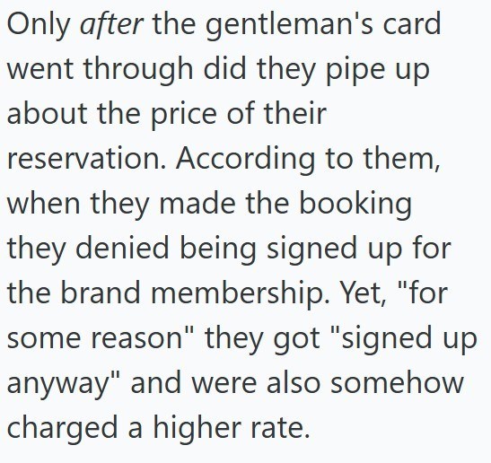 Only after the gentleman's card went through did they pipe up about the price of their reservation. According to them, when they made the booking they denied being signed up for the brand membership. Yet, "for some reason" they got "signed up anyway" and were also somehow charged a higher rate.