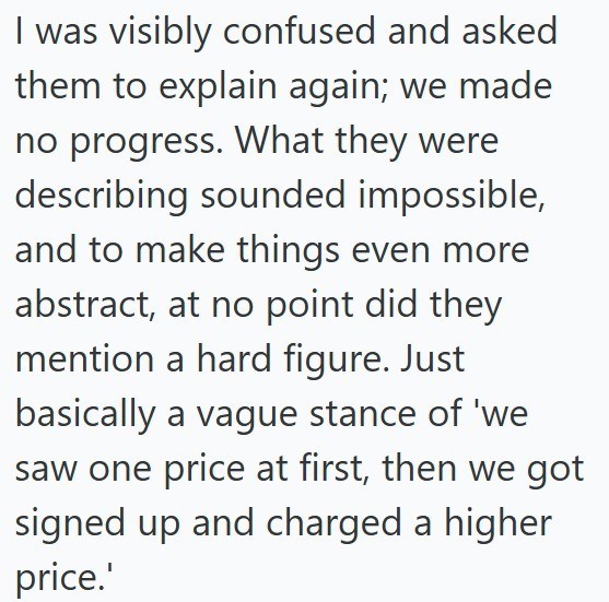 I was visibly confused and asked them to explain again; we made no progress. What they were describing sounded impossible, and to make things even more abstract, at no point did they mention a hard figure. Just basically a vague stance of 'we saw one price at first, then we got signed up and charged a higher price.'