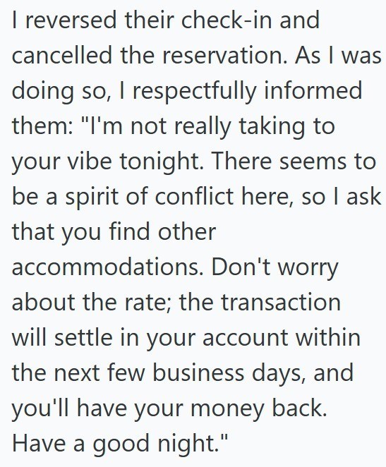 I reversed their check-in and cancelled the reservation. As I was doing so, I respectfully informed them: "I'm not really taking to your vibe tonight. There seems to be a spirit of conflict here, so I ask that you find other accommodations. Don't worry about the rate; the transaction will settle in your account within the next few business days, and you'll have your money back. Have a good night."
