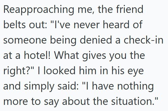 Reapproaching me, the friend belts out: "I've never heard of someone being denied a check-in at a hotel! What gives you the right?" I looked him in his eye and simply said: "I have nothing more to say about the situation."