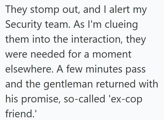 They stomp out, and I alert my Security team. As I'm clueing them into the interaction, they were needed for a moment elsewhere. A few minutes pass and the gentleman returned with his promise, so-called 'ex-cop friend.'