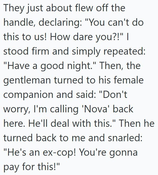 They just about flew off the handle, declaring: "You can't do this to us! How dare you?!" I stood firm and simply repeated: "Have a good night." Then, the gentleman turned to his female companion and said: "Don't worry, I'm calling 'Nova' back here. He'll deal with this." Then he turned back to me and snarled: "He's an ex-cop! You're gonna pay for this!"