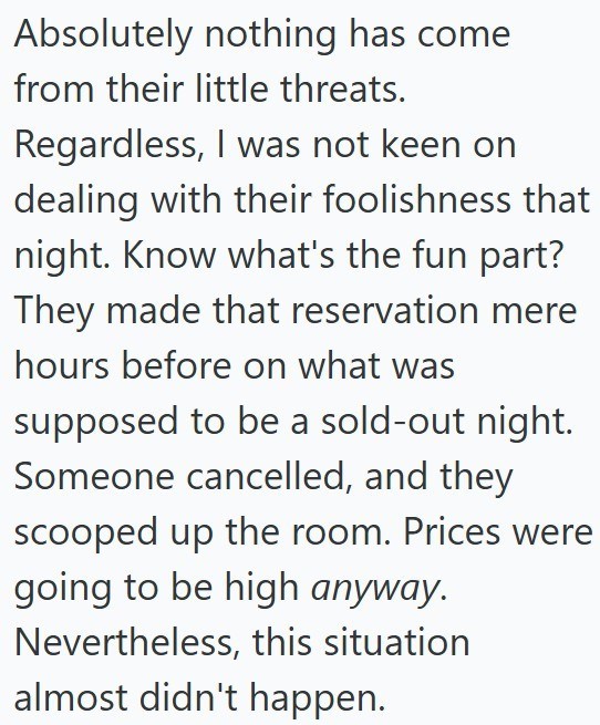 Absolutely nothing has come from their little threats. Regardless, I was not keen on dealing with their foolishness that night. Know what's the fun part? They made that reservation mere hours before on what was supposed to be a sold-out night. Someone cancelled, and they scooped up the room. Prices were going to be high anyway. Nevertheless, this situation almost didn't happen.