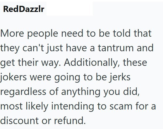 RedDazzlr More people need to be told that they can't just have a tantrum and get their way. Additionally, these jokers were going to be jerks regardless of anything you did, most likely intending to scam for a discount or refund.