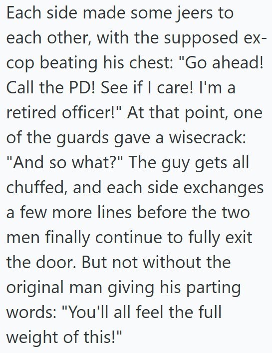 Each side made some jeers to each other, with the supposed ex- cop beating his chest: "Go ahead! Call the PD! See if I care! I'm a retired officer!" At that point, one of the guards gave a wisecrack: "And so what?" The guy gets all chuffed, and each side exchanges a few more lines before the two men finally continue to fully exit the door. But not without the original man giving his parting words: "You'll all feel the full weight of this!"